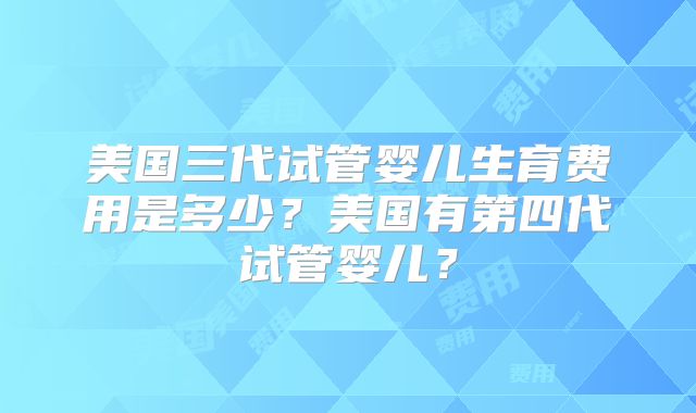 美国三代试管婴儿生育费用是多少?美国有第四代试管婴儿?