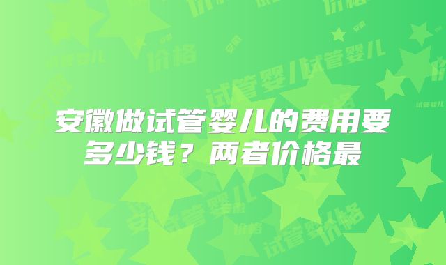 安徽做试管婴儿的费用要多少钱?两者价格最