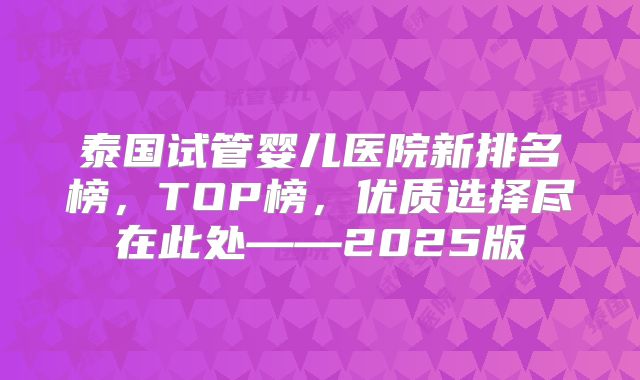 泰国试管婴儿医院新排名榜,TOP榜,优质选择尽在此处——2025版