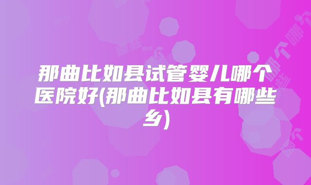 那曲比如县试管婴儿哪个医院好(那曲比如县有哪些乡)