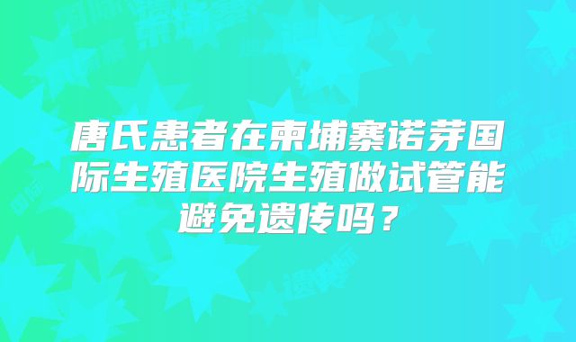 唐氏患者在柬埔寨诺芽国际生殖医院生殖做试管能避免遗传吗?