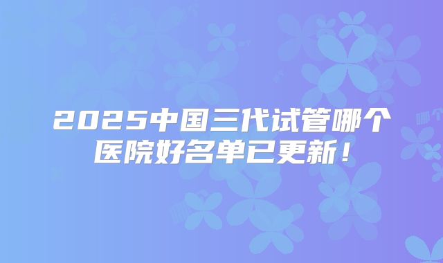 2025中国三代试管哪个医院好名单已更新！