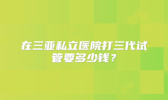 在三亚私立医院打三代试管要多少钱?