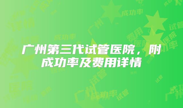 广州第三代试管医院，附成功率及费用详情