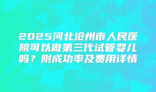 2025河北沧州市人民医院可以做第三代试管婴儿吗?附成功率及费用详情