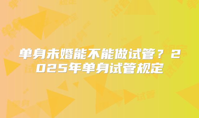 单身未婚能不能做试管?2025年单身试管规定