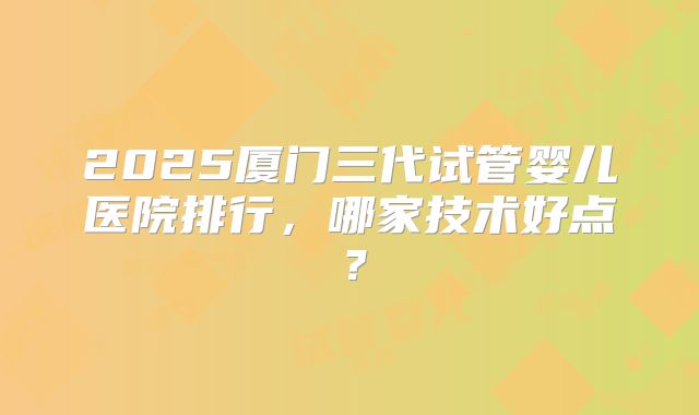 2025厦门三代试管婴儿医院排行,哪家技术好点?