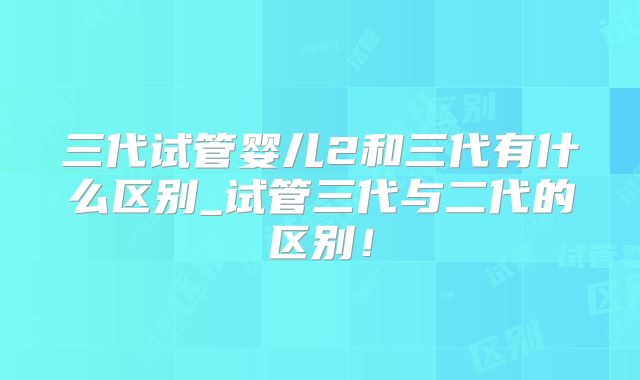三代试管婴儿2和三代有什么区别_试管三代与二代的区别！