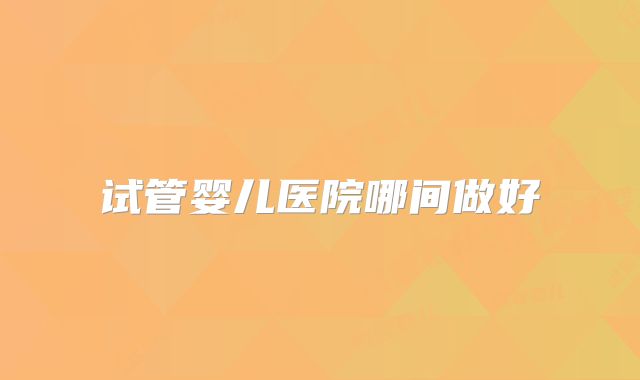 试管婴儿医院哪间做好