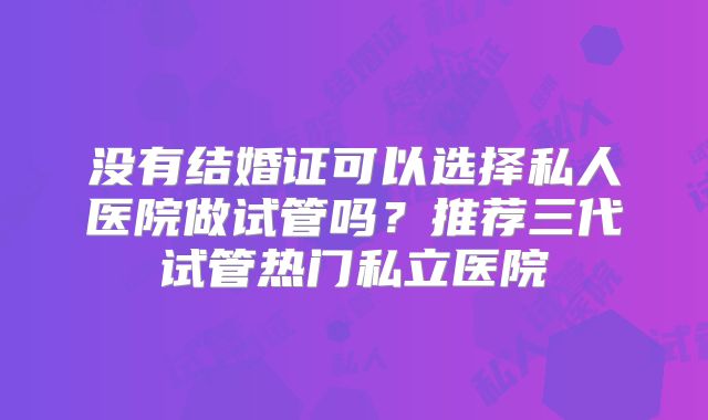 没有结婚证可以选择私人医院做试管吗?推荐三代试管热门私立医院
