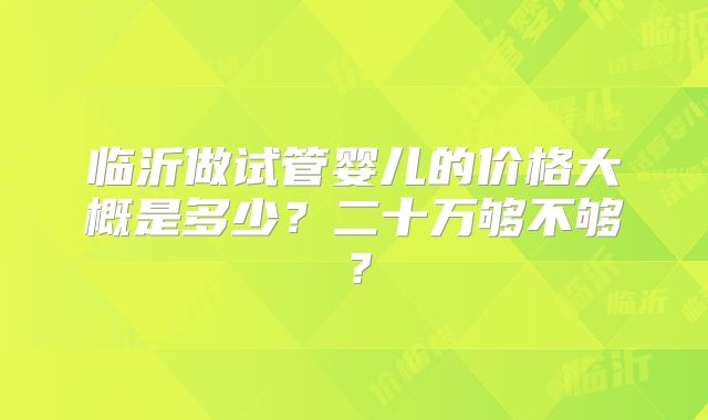 临沂做试管婴儿的价格大概是多少?二十万够不够?
