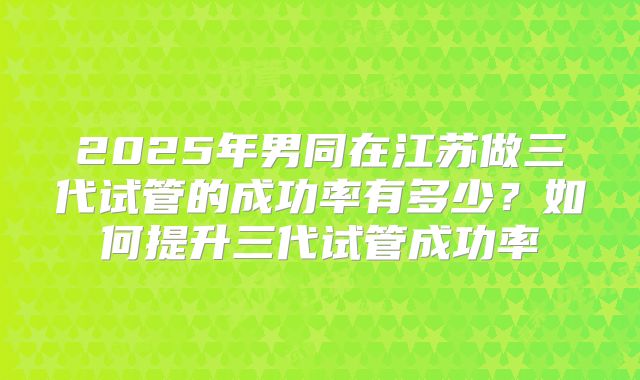 2025年男同在江苏做三代试管的成功率有多少?如何提升三代试管成功率