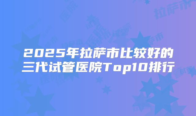 2025年拉萨市比较好的三代试管医院Top10排行