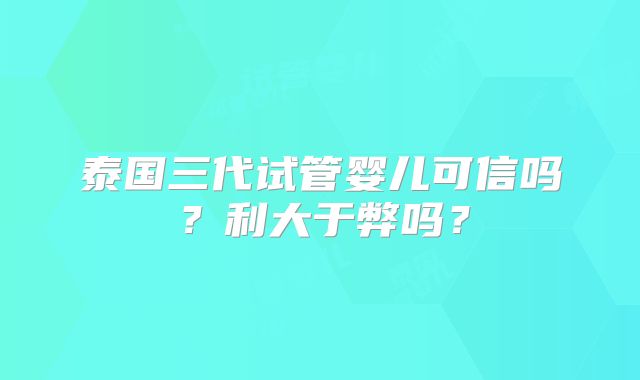 泰国三代试管婴儿可信吗?利大于弊吗?