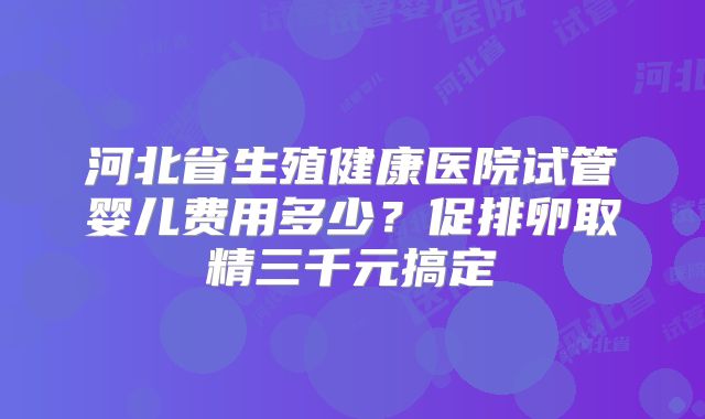 河北省生殖健康医院试管婴儿费用多少?促排卵取精三千元搞定