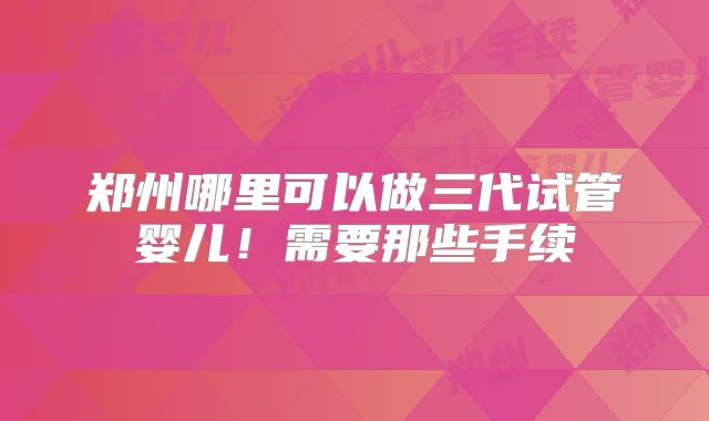 郑州哪里可以做三代试管婴儿!需要那些手续