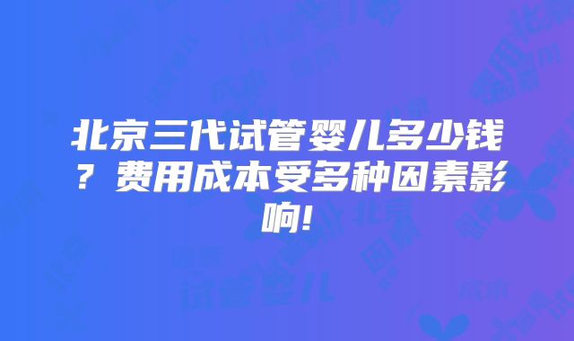 北京三代试管婴儿多少钱？费用成本受多种因素影响!