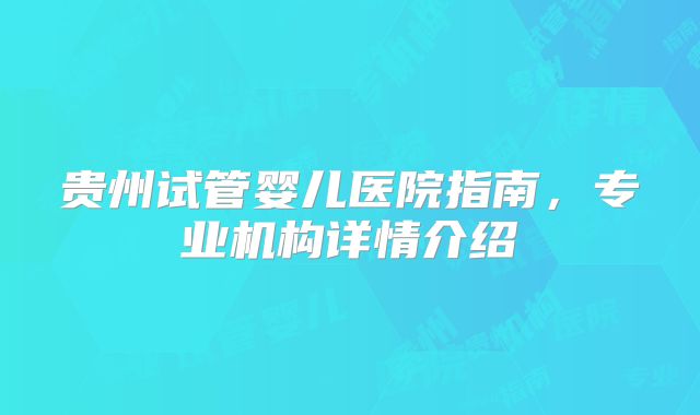贵州试管婴儿医院指南,专业机构详情介绍
