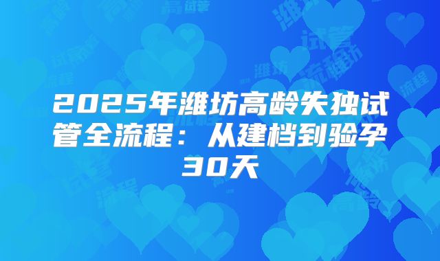 2025年潍坊高龄失独试管全流程：从建档到验孕30天