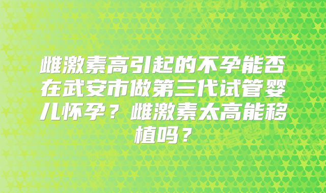 雌激素高引起的不孕能否在武安市做第三代试管婴儿怀孕?雌激素太高能移植吗?