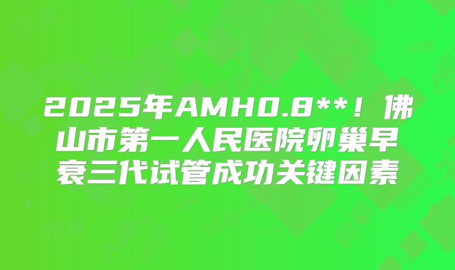 2025年AMH0.8**！佛山市第一人民医院卵巢早衰三代试管成功关键因素