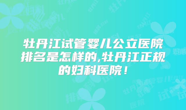 牡丹江试管婴儿公立医院排名是怎样的,牡丹江正规的妇科医院！