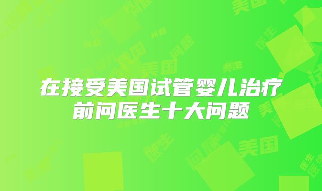 在接受美国试管婴儿治疗前问医生十大问题