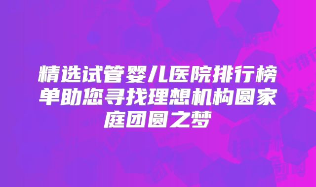 精选试管婴儿医院排行榜单助您寻找理想机构圆家庭团圆之梦