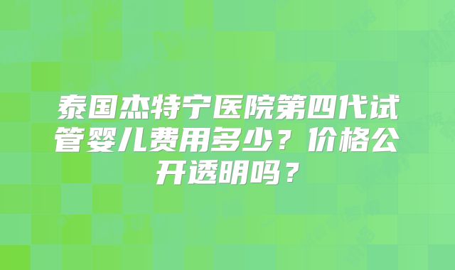 泰国杰特宁医院第四代试管婴儿费用多少?价格公开透明吗?