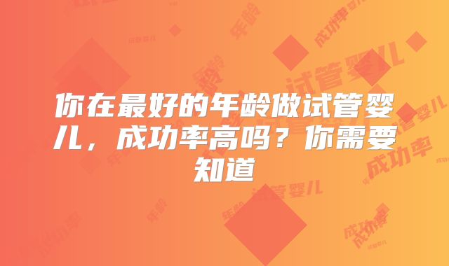 你在最好的年龄做试管婴儿,成功率高吗?你需要知道