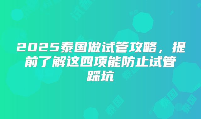 2025泰国做试管攻略,提前了解这四项能防止试管踩坑