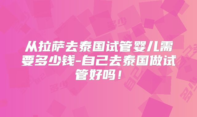 从拉萨去泰国试管婴儿需要多少钱-自己去泰国做试管好吗!