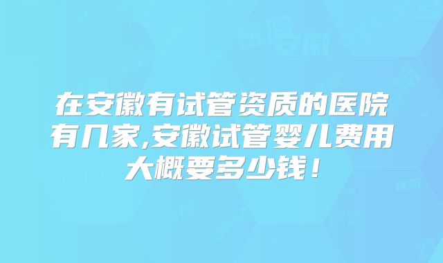 在安徽有试管资质的医院有几家,安徽试管婴儿费用大概要多少钱!
