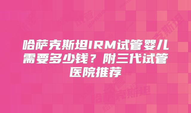 哈萨克斯坦IRM试管婴儿需要多少钱？附三代试管医院推荐