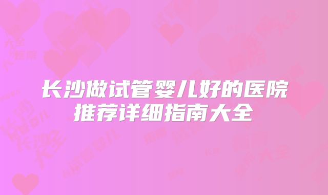 长沙做试管婴儿好的医院推荐详细指南大全