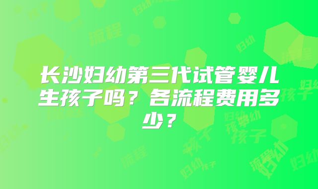 长沙妇幼第三代试管婴儿生孩子吗?各流程费用多少?