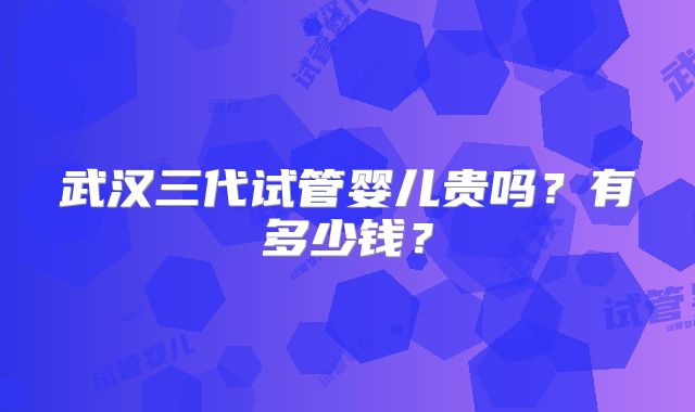 武汉三代试管婴儿贵吗?有多少钱?