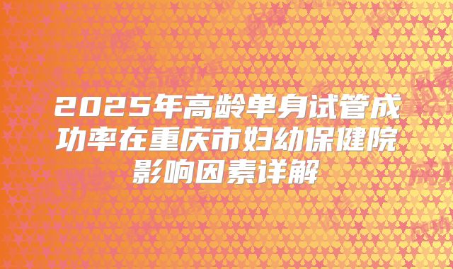 2025年高龄单身试管成功率在重庆市妇幼保健院影响因素详解