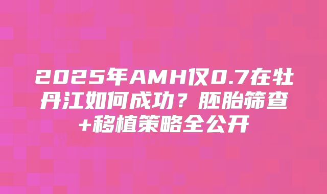 2025年AMH仅0.7在牡丹江如何成功?胚胎筛查+移植策略全公开