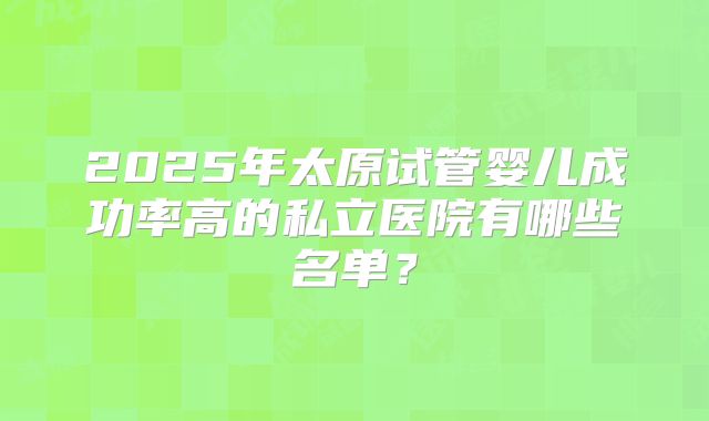 2025年太原试管婴儿成功率高的私立医院有哪些名单?