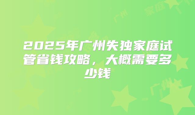2025年广州失独家庭试管省钱攻略，大概需要多少钱