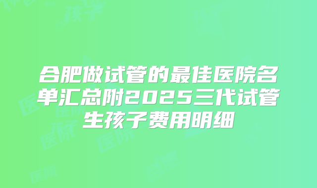 合肥做试管的最佳医院名单汇总附2025三代试管生孩子费用明细