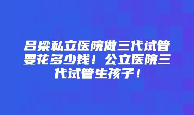 吕梁私立医院做三代试管要花多少钱!公立医院三代试管生孩子!