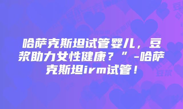 哈萨克斯坦试管婴儿，豆浆助力女性健康？”-哈萨克斯坦irm试管！