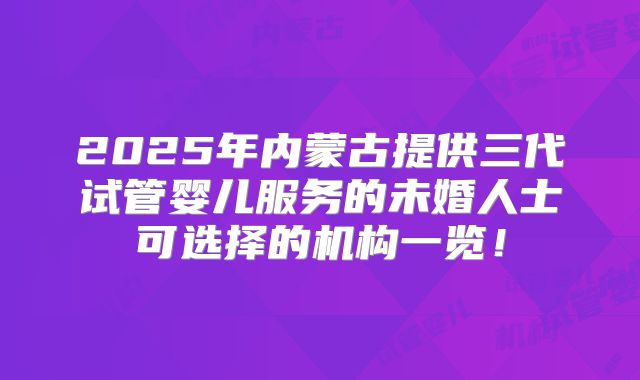 2025年内蒙古提供三代试管婴儿服务的未婚人士可选择的机构一览!
