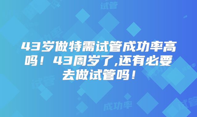 43岁做特需试管成功率高吗!43周岁了,还有必要去做试管吗!