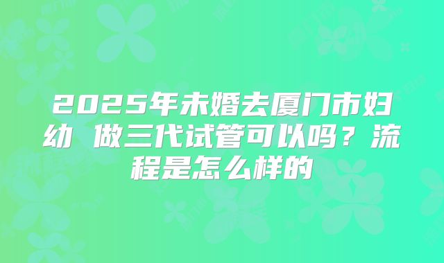 2025年未婚去厦门市妇幼 做三代试管可以吗？流程是怎么样的