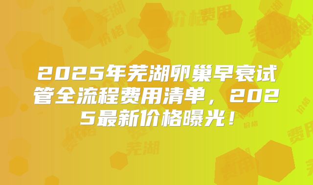 2025年芜湖卵巢早衰试管全流程费用清单，2025最新价格曝光！
