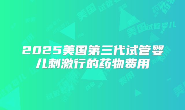 2025美国第三代试管婴儿刺激行的药物费用