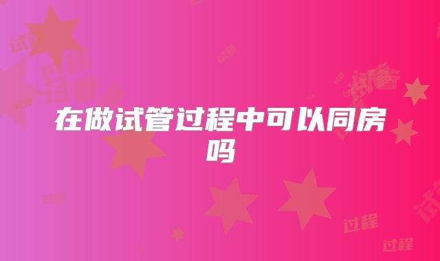 在做试管过程中可以同房吗